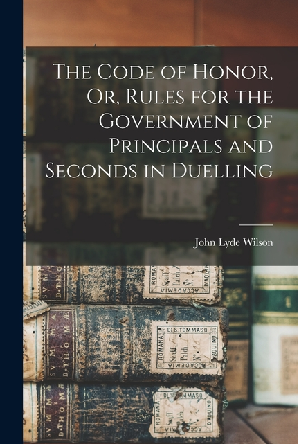 The Code of Honor, Or, Rules for the Government of Principals and Seconds in Duelling